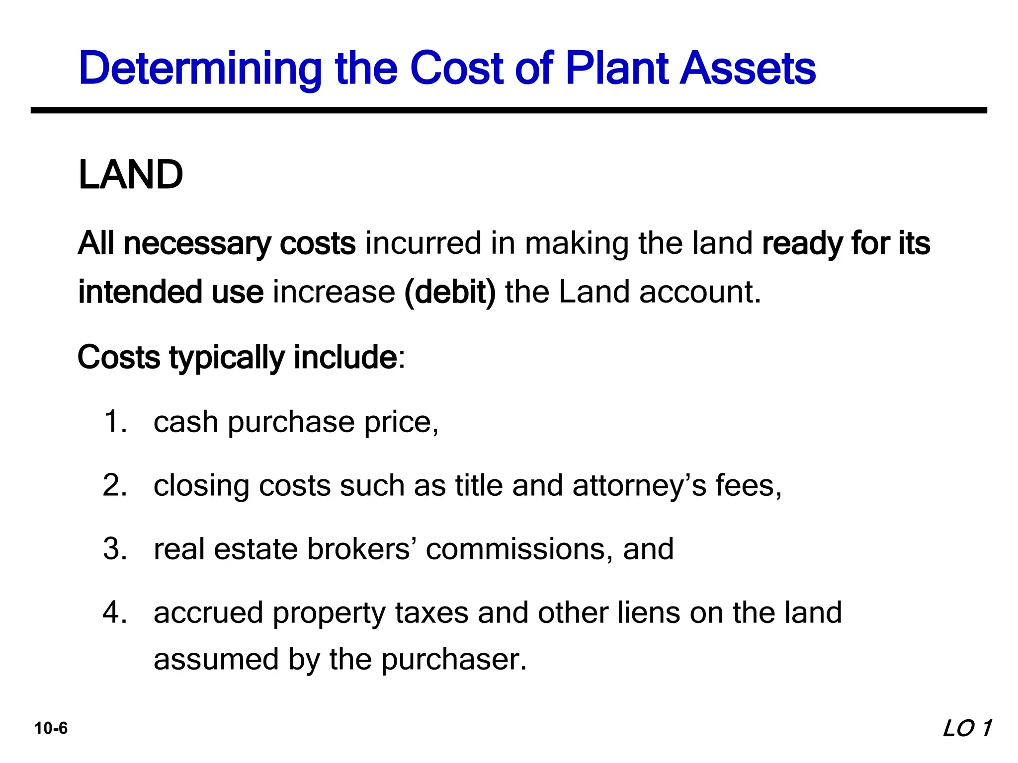 10-6
All necessary costs incurred in making the land ready for its
intended use increase (debit) the Land account.
Costs typically include:
1. cash purchase price,
2. closing costs such as title and attorney’s fees,
3. real estate brokers’ commissions, and
4. accrued property taxes and other liens on the land
assumed by the purchaser.
Determining the Cost of Plant Assets
LAND
LO 1
 
