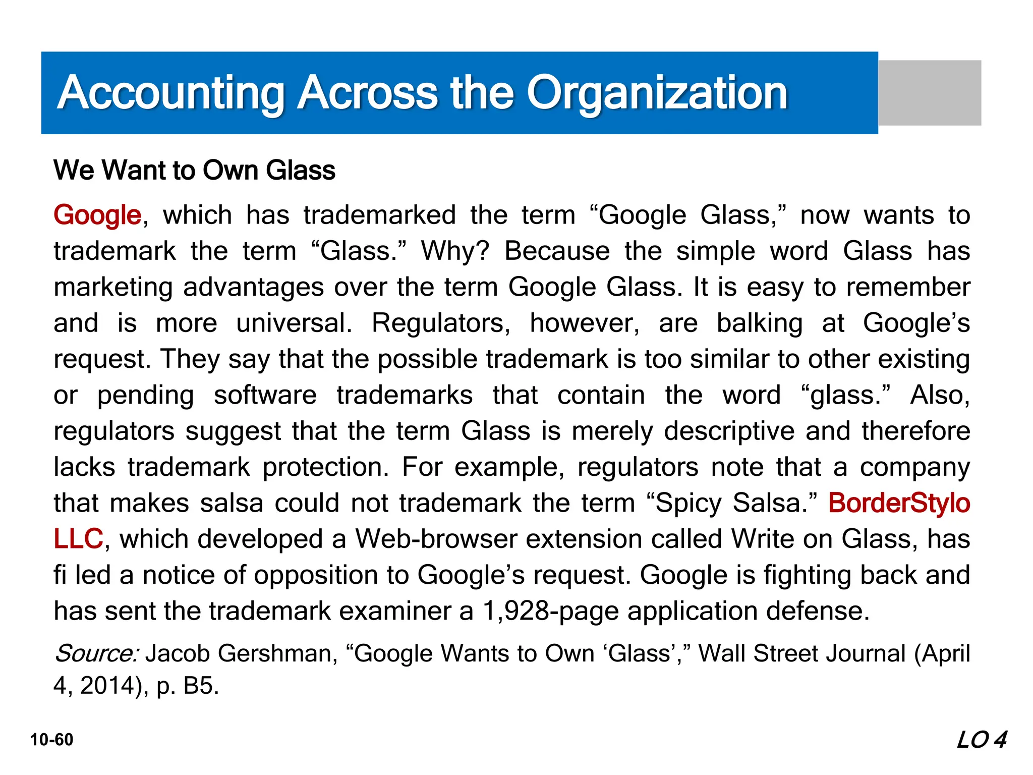10-60
We Want to Own Glass
Google, which has trademarked the term “Google Glass,” now wants to
trademark the term “Glass.” Why? Because the simple word Glass has
marketing advantages over the term Google Glass. It is easy to remember
and is more universal. Regulators, however, are balking at Google’s
request. They say that the possible trademark is too similar to other existing
or pending software trademarks that contain the word “glass.” Also,
regulators suggest that the term Glass is merely descriptive and therefore
lacks trademark protection. For example, regulators note that a company
that makes salsa could not trademark the term “Spicy Salsa.” BorderStylo
LLC, which developed a Web-browser extension called Write on Glass, has
fi led a notice of opposition to Google’s request. Google is fighting back and
has sent the trademark examiner a 1,928-page application defense.
Source: Jacob Gershman, “Google Wants to Own ‘Glass’,” Wall Street Journal (April
4, 2014), p. B5.
Accounting Across the Organization
LO 4
 