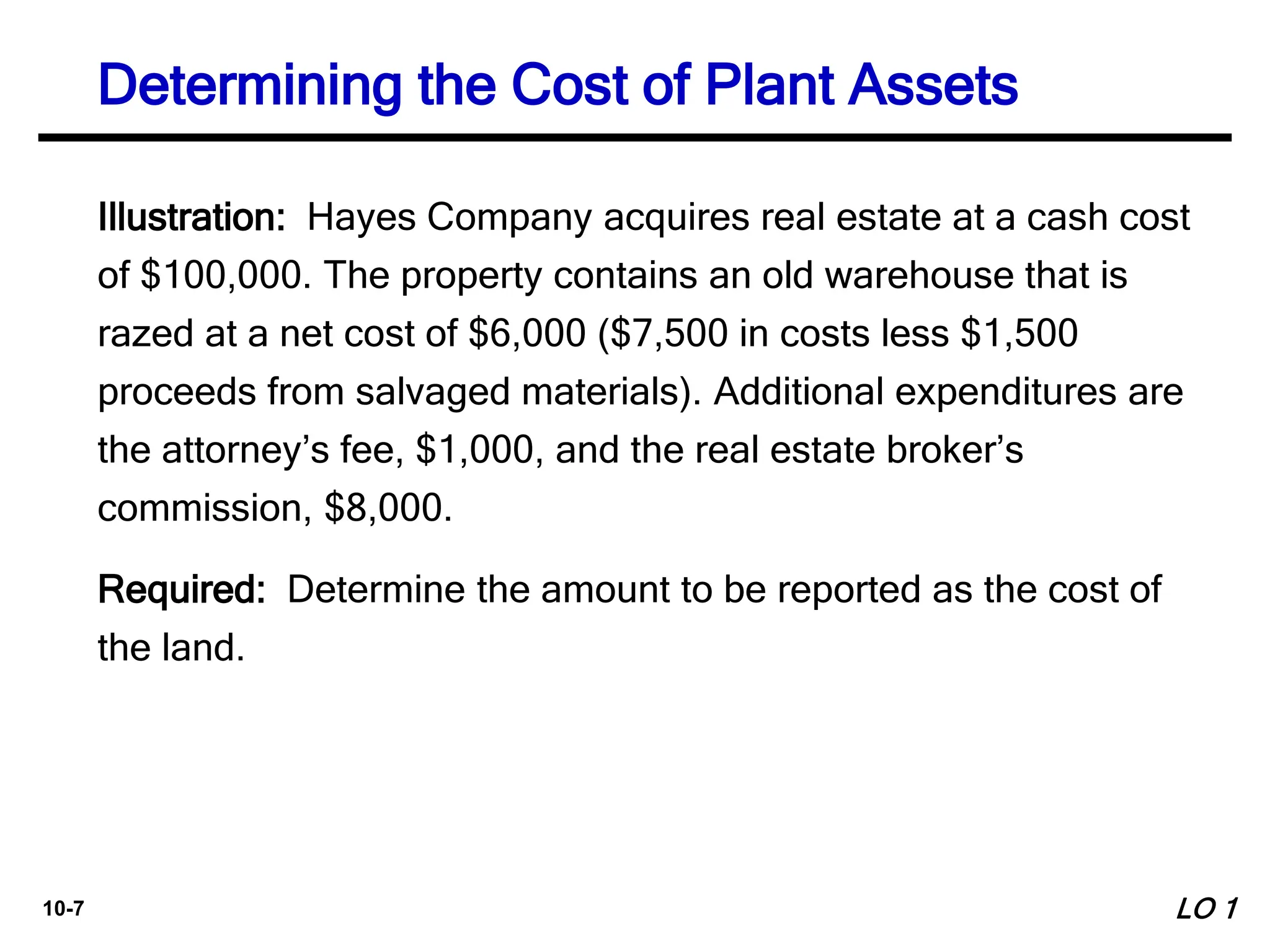 10-7
Illustration: Hayes Company acquires real estate at a cash cost
of $100,000. The property contains an old warehouse that is
razed at a net cost of $6,000 ($7,500 in costs less $1,500
proceeds from salvaged materials). Additional expenditures are
the attorney’s fee, $1,000, and the real estate broker’s
commission, $8,000.
Required: Determine the amount to be reported as the cost of
the land.
Determining the Cost of Plant Assets
LO 1
 