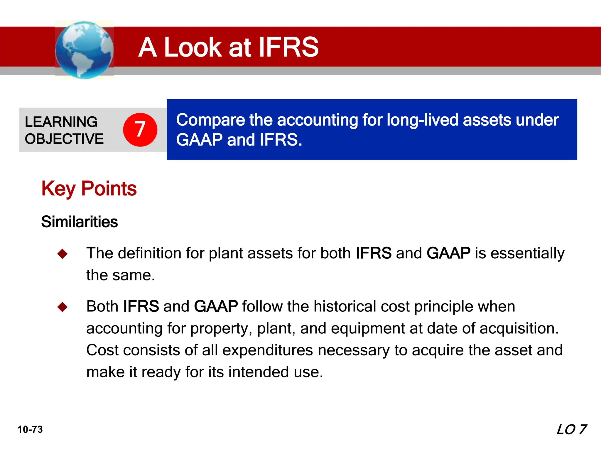 10-73
Similarities
 The definition for plant assets for both IFRS and GAAP is essentially
the same.
 Both IFRS and GAAP follow the historical cost principle when
accounting for property, plant, and equipment at date of acquisition.
Cost consists of all expenditures necessary to acquire the asset and
make it ready for its intended use.
Key Points
LEARNING
OBJECTIVE
Compare the accounting for long-lived assets under
GAAP and IFRS.
7
LO 7
A Look at IFRS
 