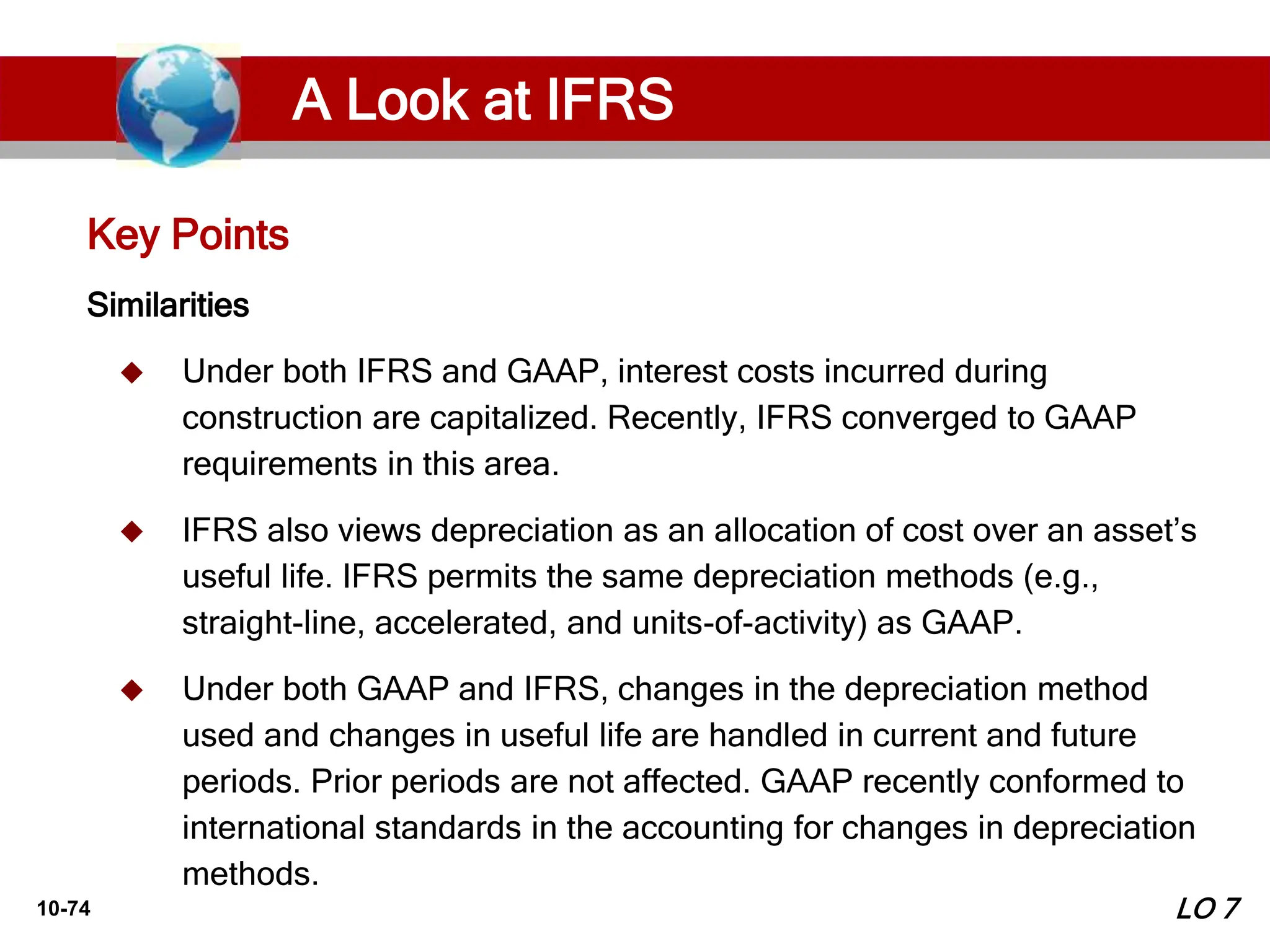 10-74
Similarities
 Under both IFRS and GAAP, interest costs incurred during
construction are capitalized. Recently, IFRS converged to GAAP
requirements in this area.
 IFRS also views depreciation as an allocation of cost over an asset’s
useful life. IFRS permits the same depreciation methods (e.g.,
straight-line, accelerated, and units-of-activity) as GAAP.
 Under both GAAP and IFRS, changes in the depreciation method
used and changes in useful life are handled in current and future
periods. Prior periods are not affected. GAAP recently conformed to
international standards in the accounting for changes in depreciation
methods.
Key Points
LO 7
A Look at IFRS
 