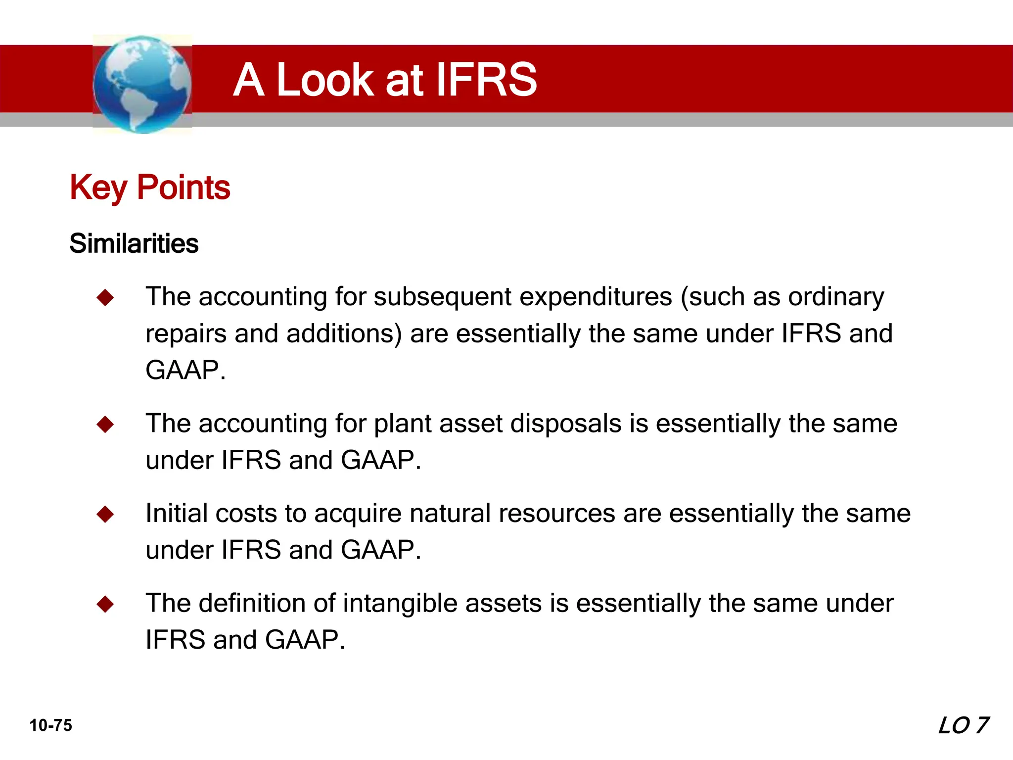 10-75
Similarities
 The accounting for subsequent expenditures (such as ordinary
repairs and additions) are essentially the same under IFRS and
GAAP.
 The accounting for plant asset disposals is essentially the same
under IFRS and GAAP.
 Initial costs to acquire natural resources are essentially the same
under IFRS and GAAP.
 The definition of intangible assets is essentially the same under
IFRS and GAAP.
Key Points
LO 7
A Look at IFRS
 