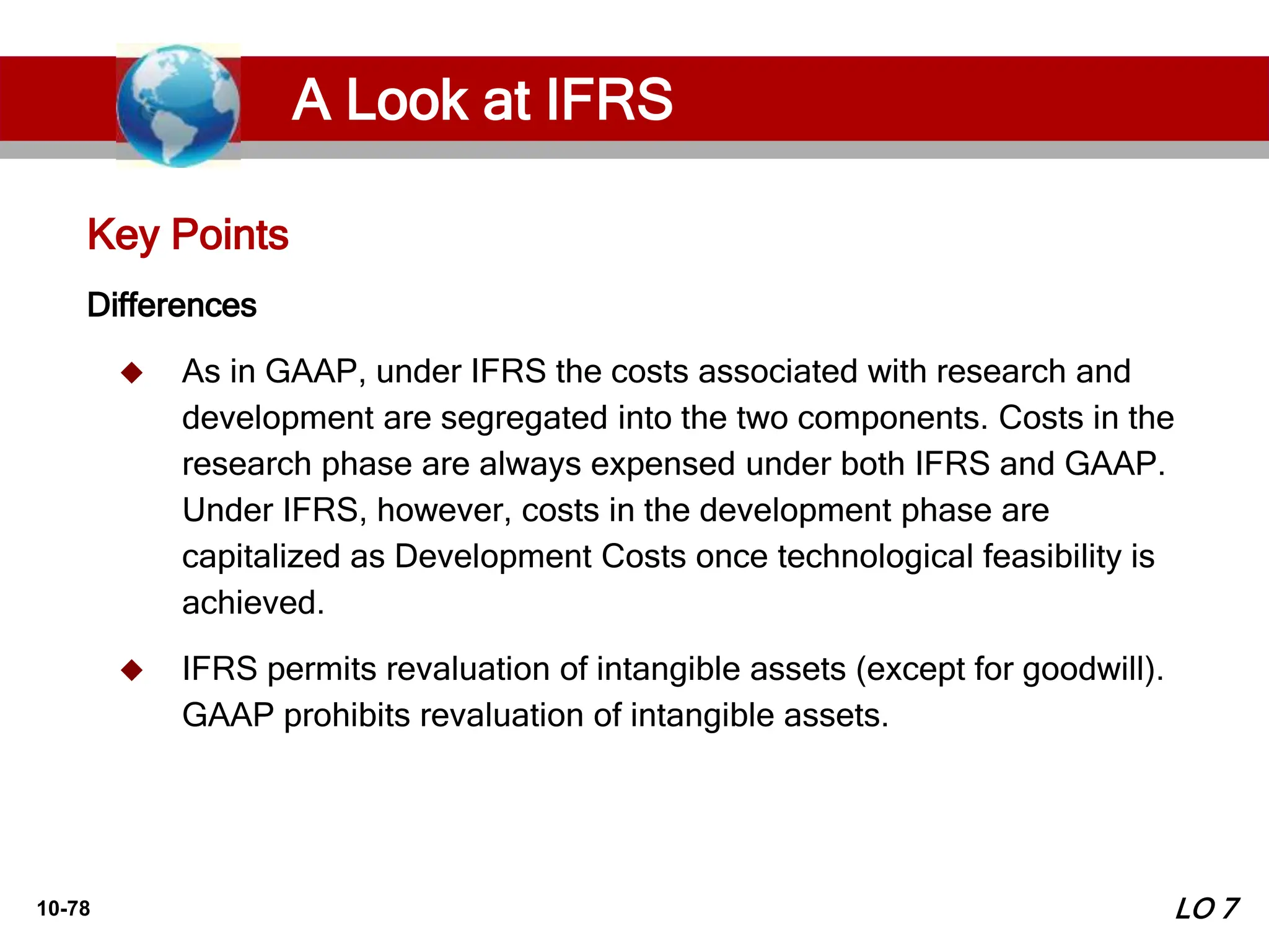 10-78
Differences
 As in GAAP, under IFRS the costs associated with research and
development are segregated into the two components. Costs in the
research phase are always expensed under both IFRS and GAAP.
Under IFRS, however, costs in the development phase are
capitalized as Development Costs once technological feasibility is
achieved.
 IFRS permits revaluation of intangible assets (except for goodwill).
GAAP prohibits revaluation of intangible assets.
Key Points
LO 7
A Look at IFRS
 