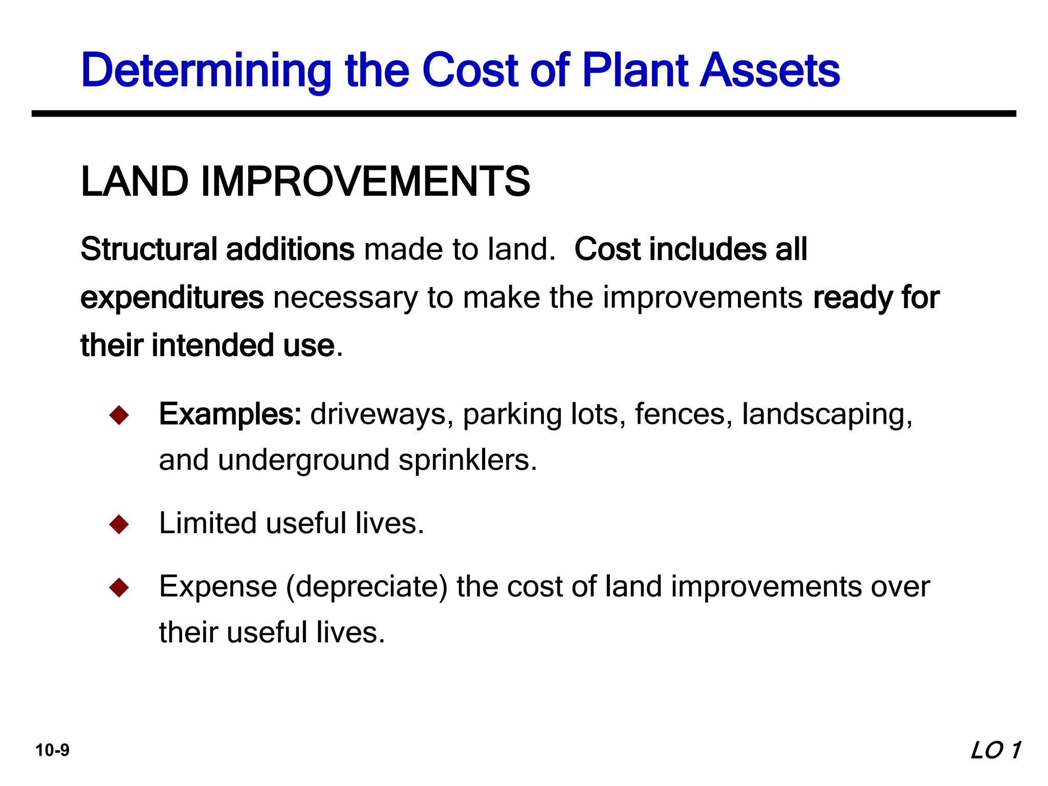 10-9
Structural additions made to land. Cost includes all
expenditures necessary to make the improvements ready for
their intended use.
LAND IMPROVEMENTS
 Examples: driveways, parking lots, fences, landscaping,
and underground sprinklers.
 Limited useful lives.
 Expense (depreciate) the cost of land improvements over
their useful lives.
Determining the Cost of Plant Assets
LO 1
 