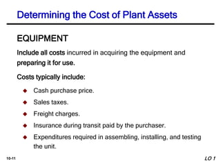 10-11
Include all costs incurred in acquiring the equipment and
preparing it for use.
Costs typically include:
EQUIPMENT
 Cash purchase price.
 Sales taxes.
 Freight charges.
 Insurance during transit paid by the purchaser.
 Expenditures required in assembling, installing, and testing
the unit.
Determining the Cost of Plant Assets
LO 1
 