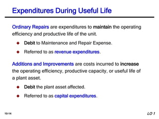 10-14
Ordinary Repairs are expenditures to maintain the operating
efficiency and productive life of the unit.
 Debit to Maintenance and Repair Expense.
 Referred to as revenue expenditures.
Additions and Improvements are costs incurred to increase
the operating efficiency, productive capacity, or useful life of
a plant asset.
 Debit the plant asset affected.
 Referred to as capital expenditures.
Expenditures During Useful Life
LO 1
 