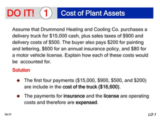 10-17
Assume that Drummond Heating and Cooling Co. purchases a
delivery truck for $15,000 cash, plus sales taxes of $900 and
delivery costs of $500. The buyer also pays $200 for painting
and lettering, $600 for an annual insurance policy, and $80 for
a motor vehicle license. Explain how each of these costs would
be accounted for.
Solution
LO 1
 The first four payments ($15,000, $900, $500, and $200)
are include in the cost of the truck ($16,600).
 The payments for insurance and the license are operating
costs and therefore are expensed.
DO IT! Cost of Plant Assets
1
 