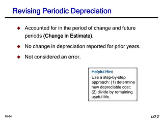 10-34
 Accounted for in the period of change and future
periods (Change in Estimate).
 No change in depreciation reported for prior years.
 Not considered an error.
LO 2
Revising Periodic Depreciation
Helpful Hint
Use a step-by-step
approach: (1) determine
new depreciable cost;
(2) divide by remaining
useful life.
 