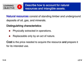 10-48
 Physically extracted in operations.
 Replaceable only by an act of nature.
Natural resources consist of standing timber and underground
deposits of oil, gas, and minerals.
Distinguishing characteristics:
LO 4
Cost is the price needed to acquire the resource and prepare it
for its intended use.
LEARNING
OBJECTIVE
Describe how to account for natural
resources and intangible assets.
4
 