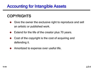 10-56
COPYRIGHTS
 Give the owner the exclusive right to reproduce and sell
an artistic or published work.
 Extend for the life of the creator plus 70 years.
 Cost of the copyright is the cost of acquiring and
defending it.
 Amortized to expense over useful life.
Accounting for Intangible Assets
LO 4
 