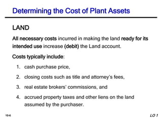 10-6
All necessary costs incurred in making the land ready for its
intended use increase (debit) the Land account.
Costs typically include:
1. cash purchase price,
2. closing costs such as title and attorney’s fees,
3. real estate brokers’ commissions, and
4. accrued property taxes and other liens on the land
assumed by the purchaser.
Determining the Cost of Plant Assets
LAND
LO 1
 