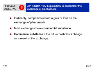 10-68
 Ordinarily, companies record a gain or loss on the
exchange of plant assets.
 Most exchanges have commercial substance.
 Commercial substance if the future cash flows change
as a result of the exchange.
LEARNING
OBJECTIVE
APPENDIX 10A: Explain how to account for the
exchange of plant assets.
6
LO 6
 
