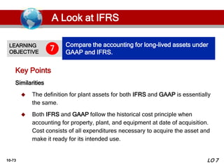 10-73
Similarities
 The definition for plant assets for both IFRS and GAAP is essentially
the same.
 Both IFRS and GAAP follow the historical cost principle when
accounting for property, plant, and equipment at date of acquisition.
Cost consists of all expenditures necessary to acquire the asset and
make it ready for its intended use.
Key Points
LEARNING
OBJECTIVE
Compare the accounting for long-lived assets under
GAAP and IFRS.
7
LO 7
A Look at IFRS
 