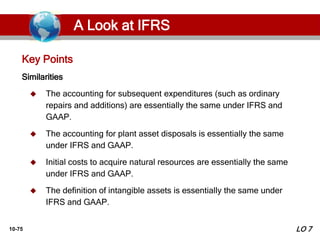 10-75
Similarities
 The accounting for subsequent expenditures (such as ordinary
repairs and additions) are essentially the same under IFRS and
GAAP.
 The accounting for plant asset disposals is essentially the same
under IFRS and GAAP.
 Initial costs to acquire natural resources are essentially the same
under IFRS and GAAP.
 The definition of intangible assets is essentially the same under
IFRS and GAAP.
Key Points
LO 7
A Look at IFRS
 