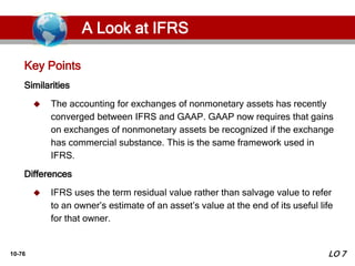 10-76
Similarities
 The accounting for exchanges of nonmonetary assets has recently
converged between IFRS and GAAP. GAAP now requires that gains
on exchanges of nonmonetary assets be recognized if the exchange
has commercial substance. This is the same framework used in
IFRS.
Differences
 IFRS uses the term residual value rather than salvage value to refer
to an owner’s estimate of an asset’s value at the end of its useful life
for that owner.
Key Points
LO 7
A Look at IFRS
 