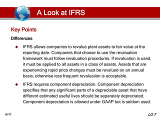 10-77
Differences
 IFRS allows companies to revalue plant assets to fair value at the
reporting date. Companies that choose to use the revaluation
framework must follow revaluation procedures. If revaluation is used,
it must be applied to all assets in a class of assets. Assets that are
experiencing rapid price changes must be revalued on an annual
basis, otherwise less frequent revaluation is acceptable.
 IFRS requires component depreciation. Component depreciation
specifies that any significant parts of a depreciable asset that have
different estimated useful lives should be separately depreciated.
Component depreciation is allowed under GAAP but is seldom used.
Key Points
LO 7
A Look at IFRS
 