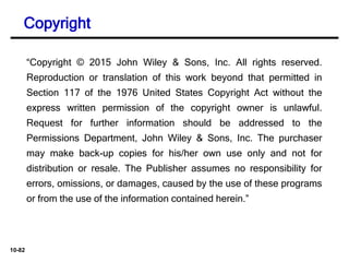 10-82
“Copyright © 2015 John Wiley & Sons, Inc. All rights reserved.
Reproduction or translation of this work beyond that permitted in
Section 117 of the 1976 United States Copyright Act without the
express written permission of the copyright owner is unlawful.
Request for further information should be addressed to the
Permissions Department, John Wiley & Sons, Inc. The purchaser
may make back-up copies for his/her own use only and not for
distribution or resale. The Publisher assumes no responsibility for
errors, omissions, or damages, caused by the use of these programs
or from the use of the information contained herein.”
Copyright
 