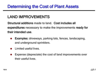 10-9
Structural additions made to land. Cost includes all
expenditures necessary to make the improvements ready for
their intended use.
LAND IMPROVEMENTS
 Examples: driveways, parking lots, fences, landscaping,
and underground sprinklers.
 Limited useful lives.
 Expense (depreciate) the cost of land improvements over
their useful lives.
Determining the Cost of Plant Assets
LO 1
 