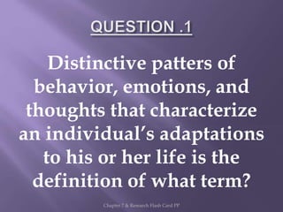 Distinctive patters of
behavior, emotions, and
thoughts that characterize
an individual’s adaptations
to his or her life is the
definition of what term?
Chapter 7 & Research Flash Card PP
 