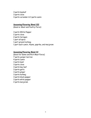 3 parts bayleaf
3 parts clove
3 parts coriander & 3 parts cumin
Seasoning/flavoring Blend III
(Good or Meat and Poultry Farce)
3 parts White Pepper
2 parts clove
2 parts tarragon
1 part all spice
1 part ground nutmeg
1 part each cumin, thyme, paprika, and marjoram
Seasoning/flavoring Blend IV
(Good for Game and Rich Meat Farce)
7 parts juniper berries
4 parts cumin
3 parts basil
3 parts clove
3 parts bay leaf
3 parts garlic
3 parts ginger
3 parts nutmeg
3 parts black pepper
3 parts white pepper
2 parts marjoram
6
 