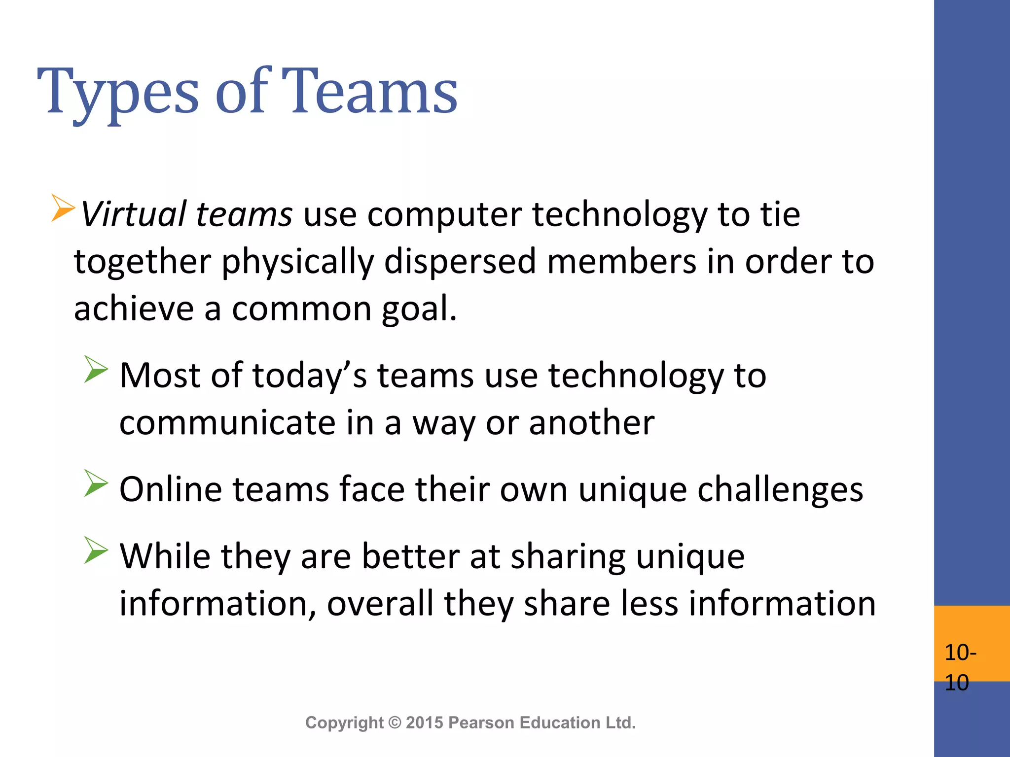Copyright © 2015 Pearson Education Ltd.
Types of Teams
Virtual teams use computer technology to tie
together physically dispersed members in order to
achieve a common goal.
 Most of today’s teams use technology to
communicate in a way or another
 Online teams face their own unique challenges
 While they are better at sharing unique
information, overall they share less information
10-
10
 