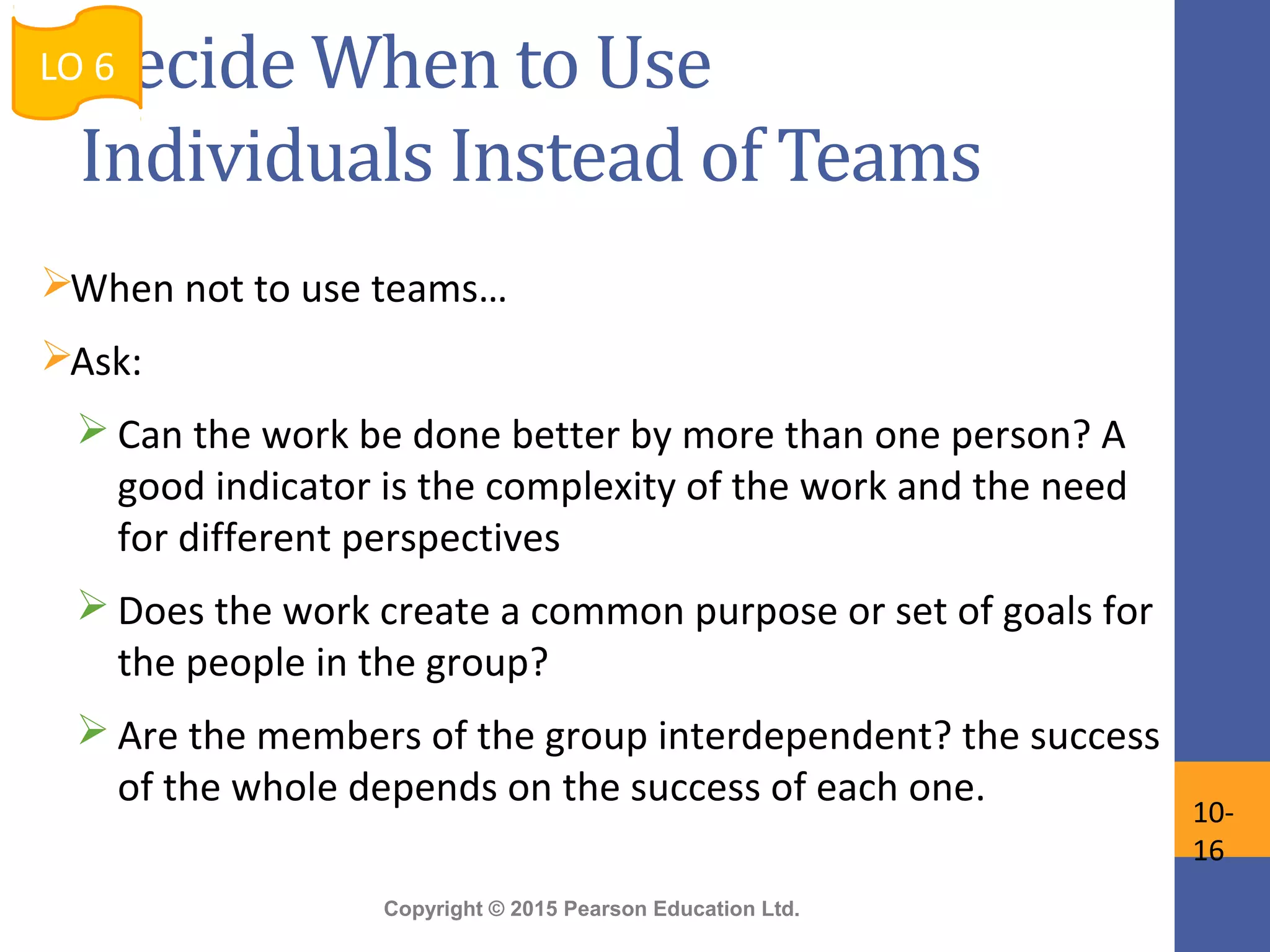 Copyright © 2015 Pearson Education Ltd.
Decide When to Use
Individuals Instead of Teams
When not to use teams…
Ask:
 Can the work be done better by more than one person? A
good indicator is the complexity of the work and the need
for different perspectives
 Does the work create a common purpose or set of goals for
the people in the group?
 Are the members of the group interdependent? the success
of the whole depends on the success of each one.
LO 6
10-
16
 