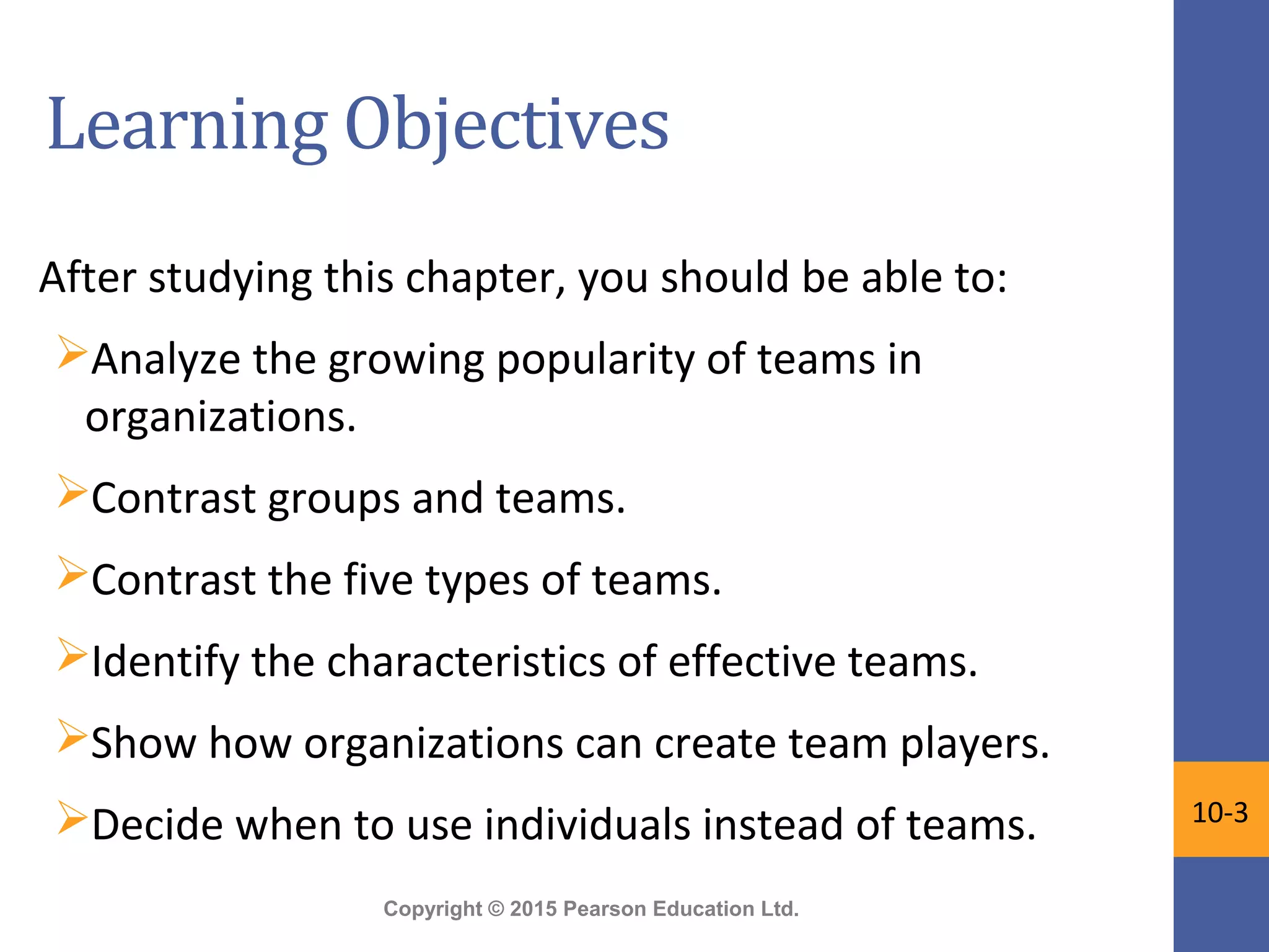 Copyright © 2015 Pearson Education Ltd.
Learning Objectives
After studying this chapter, you should be able to:
Analyze the growing popularity of teams in
organizations.
Contrast groups and teams.
Contrast the five types of teams.
Identify the characteristics of effective teams.
Show how organizations can create team players.
Decide when to use individuals instead of teams. 10-3
 