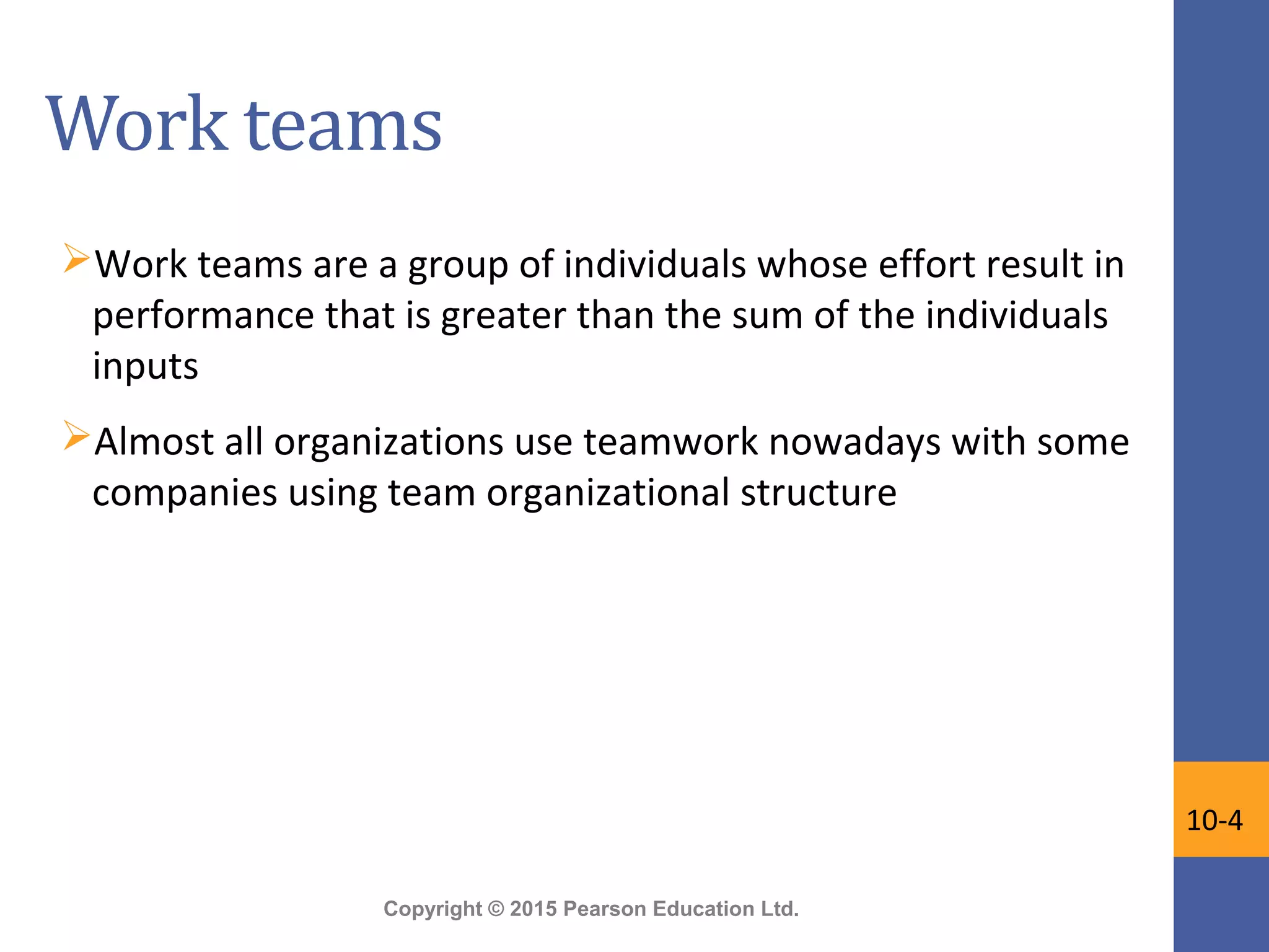 Copyright © 2015 Pearson Education Ltd.
Work teams
Work teams are a group of individuals whose effort result in
performance that is greater than the sum of the individuals
inputs
Almost all organizations use teamwork nowadays with some
companies using team organizational structure
10-4
 