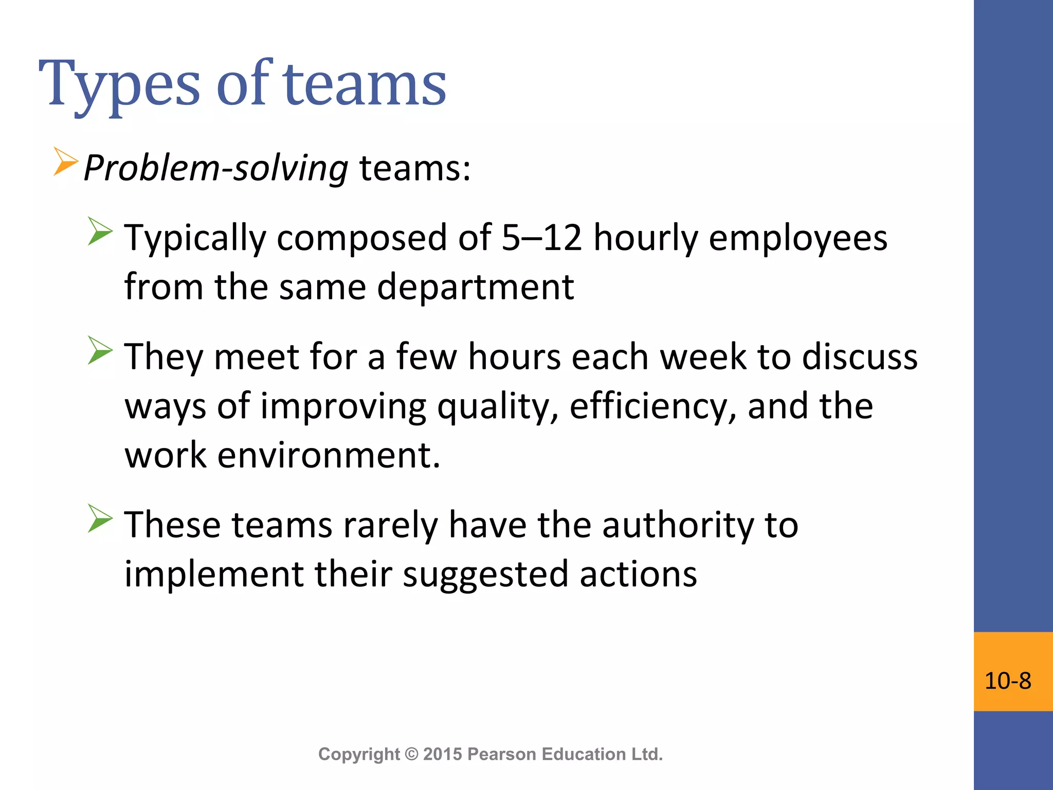 Copyright © 2015 Pearson Education Ltd.
Types of teams
Problem-solving teams:
 Typically composed of 5–12 hourly employees
from the same department
 They meet for a few hours each week to discuss
ways of improving quality, efficiency, and the
work environment.
 These teams rarely have the authority to
implement their suggested actions
10-8
 
