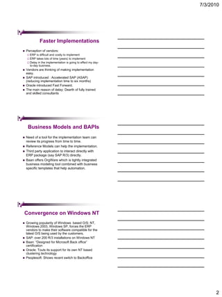 7/3/2010




             Faster Implementations
   Perception of vendors:
     ERP  is difficult and costly to implement
     ERP  takes lots of time (years) to implement
     Delay in the implementation is going to effect my day-
      to-day business.
   Vendors are thinking of making implementation
    easy.
   SAP introduced : Accelerated SAP (ASAP)
    (reducing implementation time to six months)
   Oracle introduced Fast Forward.
   The main reason of delay: Dearth of fully trained
    and skilled consultants




     Business Models and BAPIs
   Need of a tool for the implementation team can
    review its progress from time to time.
   Reference Models can help the implementation.
   Third party application to interact directly with
    ERP package (say SAP R/3) directly.
   Baan offers OrgWare which is tightly integrated
    business modeling tool combined with business
    specific templates that help automation.




Convergence on Windows NT
   Growing popularity of Windows based O/S: NT,
    Windows 2003, Windows SP, forces the ERP
    vendors to make their software compatible for the
    latest O/S being used by the customers.
   SAP: over 200 R/3 installations on Windows NT
   Baan: “Designed for Microsoft Back office”
    certification
   Oracle: Touts its support for its own NT based
    clustering technology
   Peoplesoft: Shows recent switch to Backoffice




                                                                     2
 