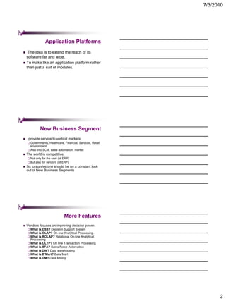 7/3/2010




                   Application Platforms
  The idea is to extend the reach of its
  software far and wide.
 To make like an application platform rather
  than just a suit of modules.




               New Business Segment
    provide service to vertical markets:
     Governments,  Healthcare, Financial, Services, Retail
      environment
     Also into SCM, sales automation, market
   The world is competitive
     Not   only for the user (of ERP)
     But   also for vendors (of ERP)
   So to survive one should be on a constant look
    out of New Business Segments




                                  More Features
   Vendors focuses on improving decision power.
     What is DSS? Decision Support System
     What is OLAP? On line Analytical Processing.
     What is ROLAP? Relational On-line Analytical
      Processing
     What is OLTP? On line Transaction Processing
     What is SFA? Sales Force Automation
     What is DW? Data warehousing
     What is D’Mart? Data Mart
     What is DM? Data Mining




                                                                    3
 