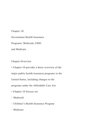 Chapter 10:
Government Health Insurance
Programs: Medicaid, CHIP,
and Medicare
Chapter Overview
• Chapter 10 provides a basic overview of the
major public health insurance programs in the
United States, including changes to the
programs under the Affordable Care Act.
• Chapter 10 focuses on:
– Medicaid
– Children’s Health Insurance Program
– Medicare
 