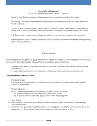 Page 4
Reasons for joining groups
People join groups and teams for a variety of reasons.
- Learning - User Group’s provide a unique opportunity for people to learn from their peers.
- Networking – The opportunity to network and make new connections with industry peers, make new
friends is endless.
- Sharing Experiences – Most human beings love to share and highlight their expertise and knowledge.
During most community meetings, members share their challenges and experiences with each other.
- Job Opportunities – Many a door has opened up due to new contacts made via the community.
- Meeting Experts - Typical user group meetings feature an expert speaker who shares knowledge among
the community members.
Reference groups
A reference group is any person or group that serves as a point of comparison (or reference) for an individual in
forming either general or specific values, attitudes, or a specific guide for behavior.
- They help us understand the impact of other people on an individual's consumption beliefs, attitudes,
and behavior.
- It helps marketers choose their methodology to affect desired changes in consumer behavior.
Consumer-Related Reference Groups
- Friendship Groups
Friendship groups are classified as informal groups because they are usually unstructured and lack
specific authority levels.
- Shopping Groups
Two or more people who shop together can be called a shopping group.
a) The motivations range from primarily social to reducing risk.
b) A special form of a shopping group is the in-home shopping party.
- Work Groups
a) Both the formal work group and the informal friendship/work group have potential for influencing
consumer behavior.
b) The formal work group consists of individuals who work together as part of a team and, thus, have the
opportunity to influence each other’s consumption-related attitudes and actions.
 