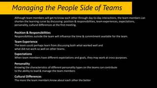 Managing the People Side of Teams
Although team members will get to know each other through day-to-day interactions, the team members can
shorten the learning curve by discussing: position & responsibilities, team experiences, expectations,
personality, cultural differences at the first meeting.
Position & Responsibilities
Responsibilities outside the team will influence the time & commitment available for the team.
Team Experience
The team could perhaps learn from discussing both what worked well and
what did not work so well on other teams.
Expectations
When team members have different expectations and goals, they may work at cross-purposes.
Personality
Knowing the characteristics of different personality types on the teams can contribute
to the ability to lead & manage the team members
Cultural Differences
The more the team members know about each other the better
 