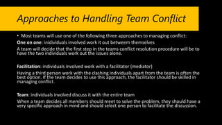 Approaches to Handling Team Conflict
• Most teams will use one of the following three approaches to managing conflict:
One on one: inidividuals involved work it out betweem themselves
A team will decide that the first step in the teams conflict resolution procedure will be to
have the two individuals work out the issues alone.
Facilitation: individuals involved work with a facilitator (mediator)
Having a third person work with the clashing individuals apart from the team is often the
best option. If the team decides to use this approach, the facilitator should be skilled in
managing conflict.
Team: individuals involved discuss it with the entire team
When a team decides all members should meet to solve the problem, they should have a
very specific approach in mind and should select one person to facilitate the discussion.
 