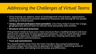 Addressing the Challenges of Virtual Teams
• Since training can address some of challengesmof virtual teams, organizations
need to be prepared to provide additional resources and training for the people
working on virtual teams.
• Using a shared workspace more prevalent, since they make it easier for a large,
geographically diverse team to interact more personally with another.
• Structure and work processes
Virtual team needs to have even more structure than a traditional team and must
spend even more time on basic good team practices, such as much having a clear
purpose and objectives, establishing ground rules, creating work plans, and
developing team communications.
• Trust and commitment
The shared beliefs come from the team members discussing fundamental
questions about how they plan to approach the problems, examining areas of
potential conflict, and taking time to resolve any differences.
 