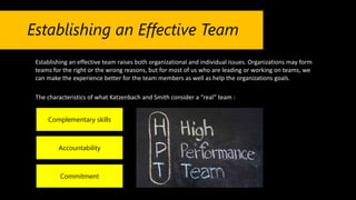 Establishing an Effective Team
Establishing an effective team raises both organizational and individual issues. Organizations may form
teams for the right or the wrong reasons, but for most of us who are leading or working on teams, we
can make the experience better for the team members as well as help the organizations goals.
The characteristics of what Katzenbach and Smith consider a “real” team :
Complementary skills
Accountability
Commitment
 