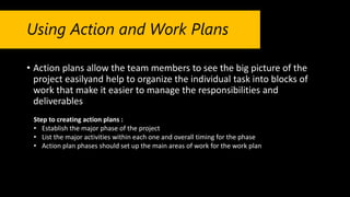 Using Action and Work Plans
• Action plans allow the team members to see the big picture of the
project easilyand help to organize the individual task into blocks of
work that make it easier to manage the responsibilities and
deliverables
Step to creating action plans :
• Establish the major phase of the project
• List the major activities within each one and overall timing for the phase
• Action plan phases should set up the main areas of work for the work plan
 
