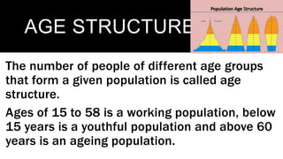 AGE STRUCTURE
The number of people of different age groups
that form a given population is called age
structure.
Ages of 15 to 58 is a working population, below
15 years is a youthful population and above 60
years is an ageing population.
 
