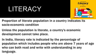 LITERACY
Proportion of literate population in a country indicates its
socio-economic condition
Unless the population is literate, a country's economic
development cannot take place.
In India, literacy rate is indicated by the percentage of
population which includes people who are above 7 years of age
who can both read and write with understanding in any
language.
 