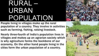 RURAL –
URBAN
POPULATION
People living in villages make up the rural
population of a country. They involve in activities
such as farming, fishing, raising livestock.
Nearly three-fourth of India's population lives in
villages and makes up an agrarian society which
is why agriculture forms the backbone of our
economy. On the other hand people living in the
cities form the urban population of a country.
 