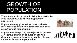 GROWTH OF
POPULATION
When the number of people living in a particular
area increases, it is known as growth of
population:
Population may grow naturally as birth rate
increases and death rate decreases and may
also grow due to migration .
Population change may be negative or positive
… Negative change in population shows a
decrease in population and a positive change
shows an increase in population.
 
