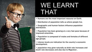 WE LEARNT
THAT
• Humans are the most important resource on Earth.
• Distribution of population tells us where people live.
• Geographic and human factors influence population
distribution.
• Population has been growing at a very fast pace because of
improved amenities.
• Population is composed of males and females of different
age groups.
• Literary levels are indication for the country’s economic
development.
• population may grow naturally as birth rate increases and
death rate decreases and also due to Migration .
 