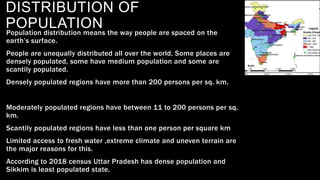 DISTRIBUTION OF
POPULATION
Population distribution means the way people are spaced on the
earth’s surface.
People are unequally distributed all over the world. Some places are
densely populated, some have medium population and some are
scantily populated.
Densely populated regions have more than 200 persons per sq. km.
Moderately populated regions have between 11 to 200 persons per sq.
km.
Scantily populated regions have less than one person per square km
Limited access to fresh water ,extreme climate and uneven terrain are
the major reasons for this.
According to 2018 census Uttar Pradesh has dense population and
Sikkim is least populated state.
 