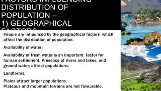 People are influenced by the geographical factors which
affect the distribution of population.
Availability of water:
Availability of fresh water is an important factor for
human settlement. Presence of rivers and lakes, and
ground water, attract populations.
Landforms:
Plains attract larger populations.
Plateaus and mountain terrains are not favourable.
FACTORS INFLUENCING
DISTRIBUTION OF
POPULATION –
1) GEOGRAPHICAL
FACTORS
 