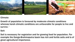 Climate:
Growth of population is favoured by moderate climatic conditions
whereas harsh climatic conditions are unfavorable for people to live and
survive. ‘
Soil:
Soil is necessary for vegetation and for growing food for population. For
example the Ganga-Brahmaputra basin has rich and fertile soils and is of
great agricultural importance.
 
