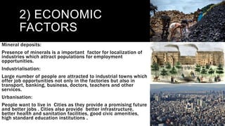 2) ECONOMIC
FACTORS
Mineral deposits:
Presence of minerals is a important factor for localization of
industries which attract populations for employment
opportunities.
Industrialisation:
Large number of people are attracted to industrial towns which
offer job opportunities not only in the factories but also in
transport, banking, business, doctors, teachers and other
services.
Urbanisation:
People want to live in Cities as they provide a promising future
and better jobs . Cities also provide better infrastructure,
better health and sanitation facilities, good civic amenities,
high standard education institutions .
 