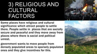 3) RELIGIOUS AND
CULTURAL
FACTORS
Some places have religious and cultural
significance which attract people to settle
there. People settle in places that are socially
secure and peaceful and they move away from
places where there is social and political
unrest.
government wants to move people from
densely populated areas to sparsely populated
ones and they give incentives for this.
 