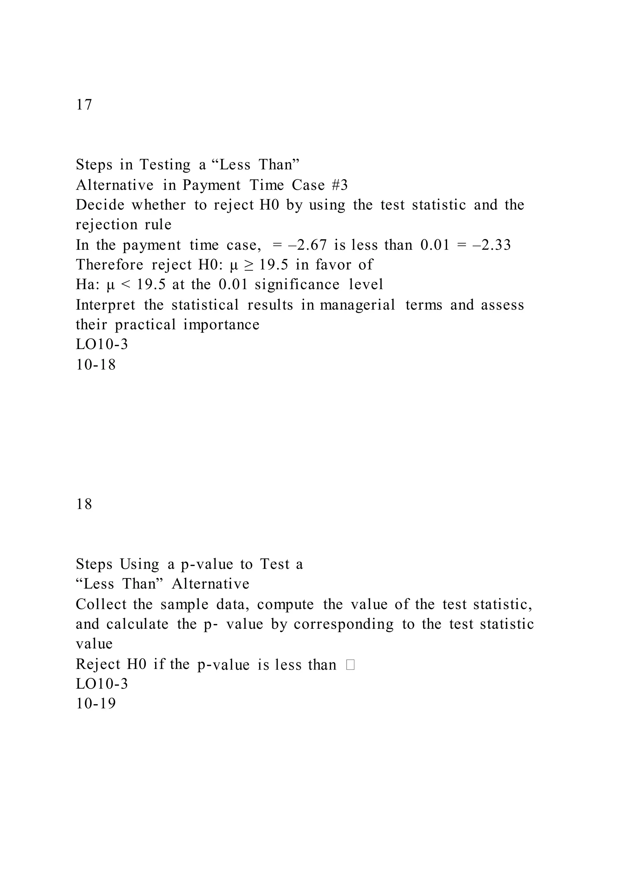 17
Steps in Testing a “Less Than”
Alternative in Payment Time Case #3
Decide whether to reject H0 by using the test statistic and the
rejection rule
In the payment time case, = –2.67 is less than 0.01 = –2.33
Therefore reject H0: μ ≥ 19.5 in favor of
Ha: μ < 19.5 at the 0.01 significance level
Interpret the statistical results in managerial terms and assess
their practical importance
LO10-3
10-18
18
Steps Using a p-value to Test a
“Less Than” Alternative
Collect the sample data, compute the value of the test statistic,
and calculate the p‑ value by corresponding to the test statistic
value
Reject H0 if the p-
LO10-3
10-19
 