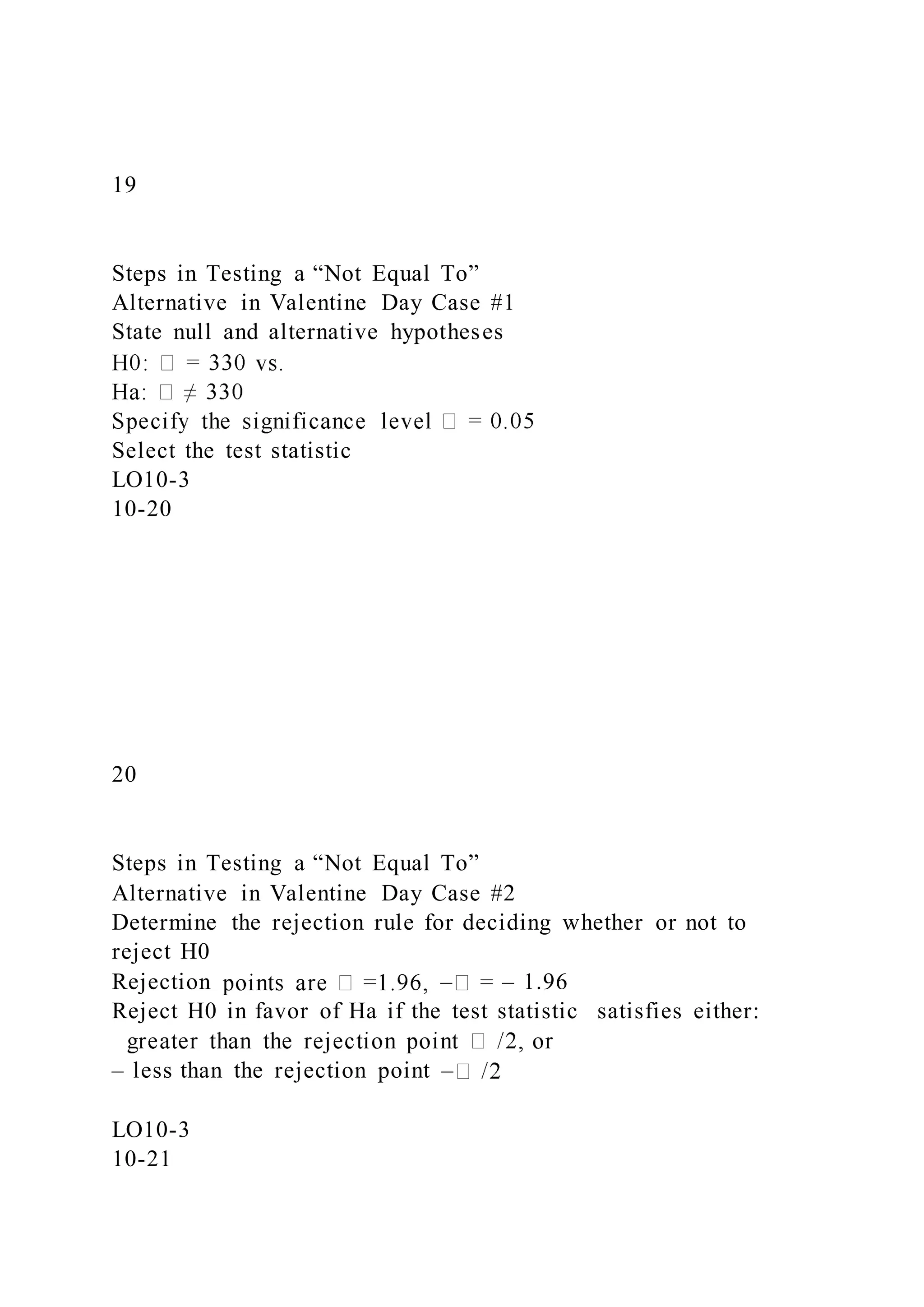 19
Steps in Testing a “Not Equal To”
Alternative in Valentine Day Case #1
State null and alternative hypotheses
Select the test statistic
LO10-3
10-20
20
Steps in Testing a “Not Equal To”
Alternative in Valentine Day Case #2
Determine the rejection rule for deciding whether or not to
reject H0
Rejection – – 1.96
Reject H0 in favor of Ha if the test statistic satisfies either:
– less than the rejection point –
LO10-3
10-21
 